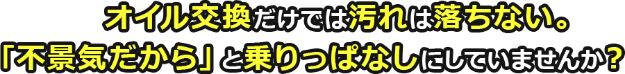 オイル交換だけでは汚れは落ちない！「不景気だから」と乗りっぱなしにしていませんか？
