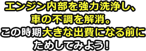 エンジン内部を強力洗浄し、車の不調を解消。この時期大きな出費になる前にためしてみよう！