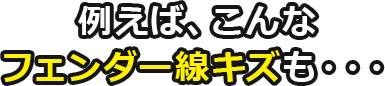 例えば、こんなフェンダー線キズも・・・